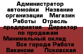 Администратор автомойки › Название организации ­ Магазин Работы › Отрасль предприятия ­ Директор по продажам › Минимальный оклад ­ 25 000 - Все города Работа » Вакансии   . Псковская обл.,Великие Луки г.